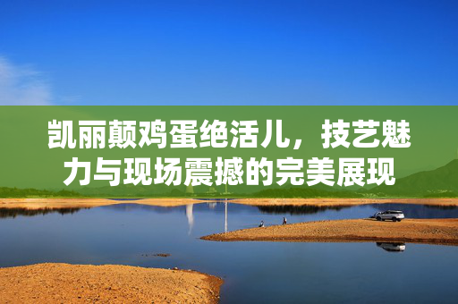 凯丽颠鸡蛋绝活儿，技艺魅力与现场震撼的完美展现