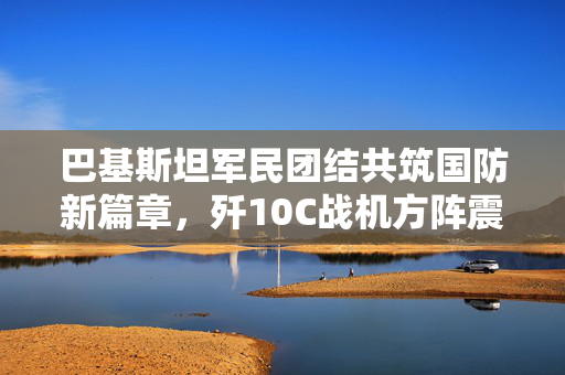 巴基斯坦军民团结共筑国防新篇章，歼10C战机方阵震撼展示