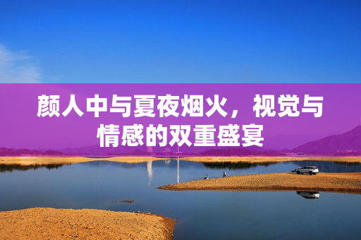 颜人中与夏夜烟火，视觉与情感的双重盛宴