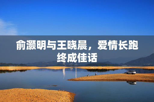 俞灏明与王晓晨，爱情长跑终成佳话