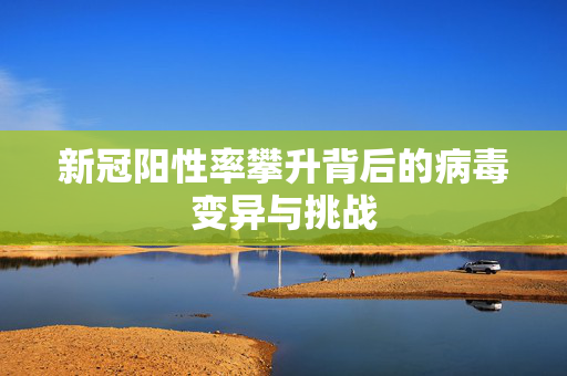 新冠阳性率攀升背后的病毒变异与挑战