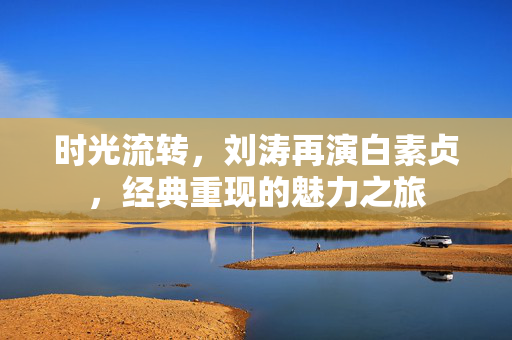 时光流转，刘涛再演白素贞，经典重现的魅力之旅