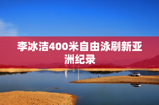 李冰洁400米自由泳刷新亚洲纪录