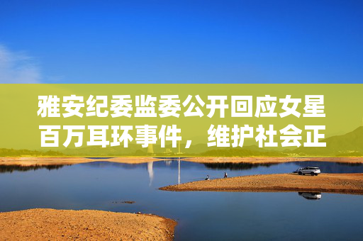 雅安纪委监委公开回应女星百万耳环事件，维护社会正义的透明行动