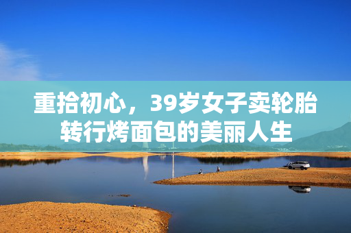 重拾初心，39岁女子卖轮胎转行烤面包的美丽人生