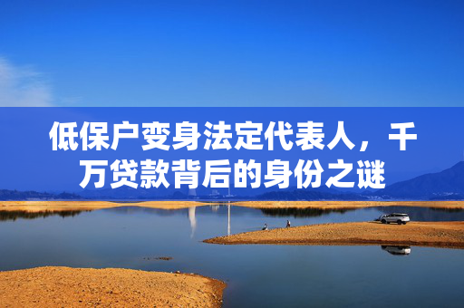 低保户变身法定代表人，千万贷款背后的身份之谜