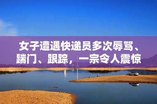 女子遭遇快递员多次辱骂、踹门、跟踪，一宗令人震惊的侵犯隐私事件