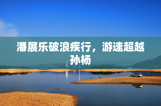 潘展乐破浪疾行，游速超越孙杨