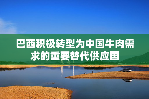 巴西积极转型为中国牛肉需求的重要替代供应国