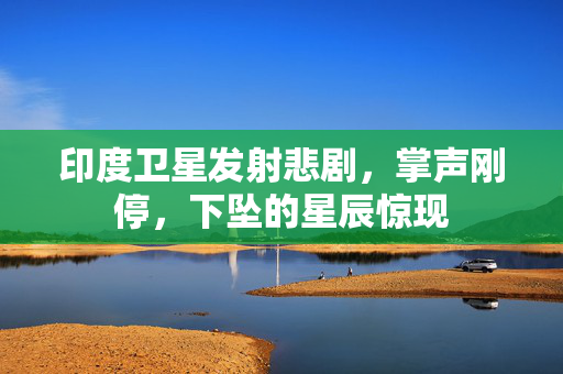 印度卫星发射悲剧，掌声刚停，下坠的星辰惊现
