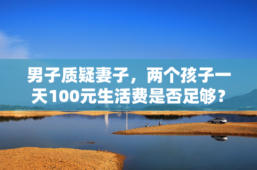 男子质疑妻子，两个孩子一天100元生活费是否足够？