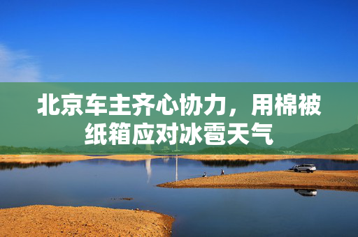 北京车主齐心协力，用棉被纸箱应对冰雹天气