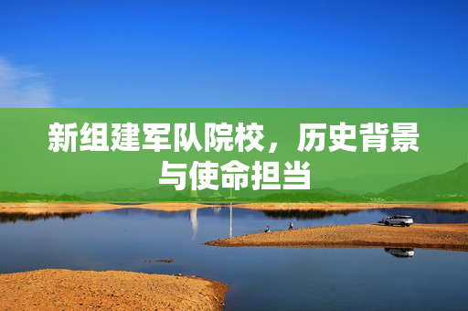 新组建军队院校，历史背景与使命担当