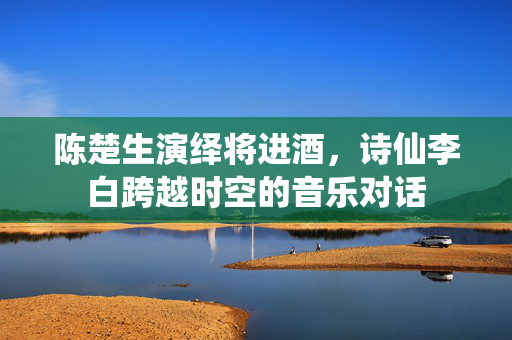 陈楚生演绎将进酒，诗仙李白跨越时空的音乐对话