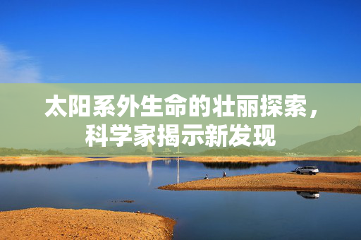 太阳系外生命的壮丽探索，科学家揭示新发现