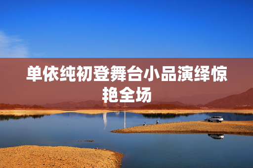 单依纯初登舞台小品演绎惊艳全场