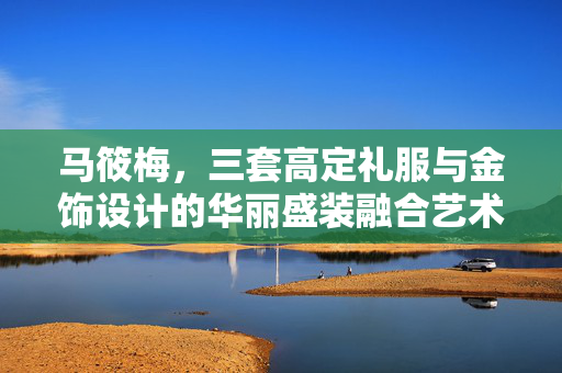 马筱梅，三套高定礼服与金饰设计的华丽盛装融合艺术