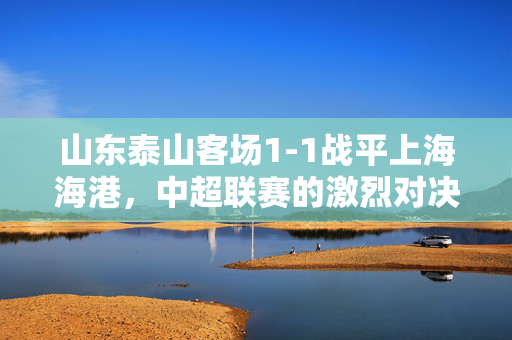 山东泰山客场1-1战平上海海港，中超联赛的激烈对决与未来展望
