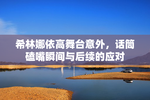 希林娜依高舞台意外，话筒磕嘴瞬间与后续的应对