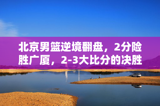 北京男篮逆境翻盘，2分险胜广厦，2-3大比分的决胜之战
