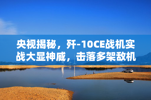 央视揭秘，歼-10CE战机实战大显神威，击落多架敌机