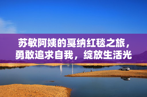 苏敏阿姨的戛纳红毯之旅，勇敢追求自我，绽放生活光芒