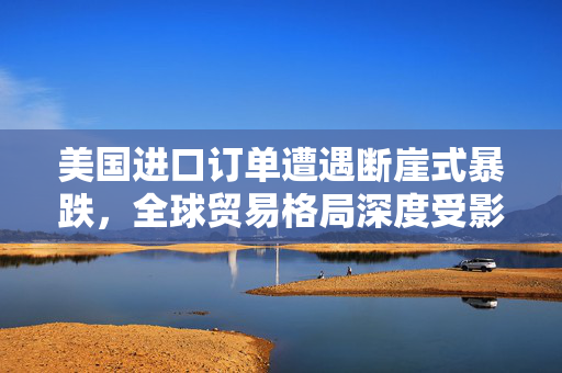 美国进口订单遭遇断崖式暴跌，全球贸易格局深度受影响