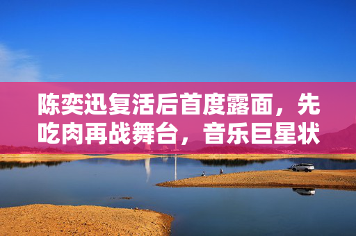 陈奕迅复活后首度露面，先吃肉再战舞台，音乐巨星状态满满