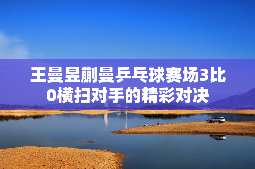 王曼昱蒯曼乒乓球赛场3比0横扫对手的精彩对决