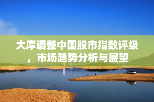 大摩调整中国股市指数评级，市场趋势分析与展望