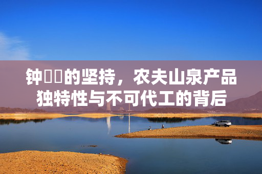 钟睒睒的坚持，农夫山泉产品独特性与不可代工的背后