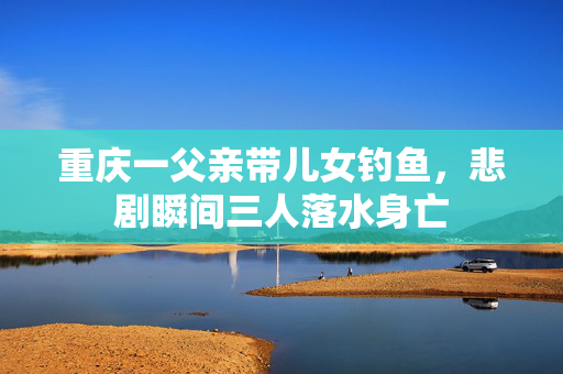 重庆一父亲带儿女钓鱼，悲剧瞬间三人落水身亡