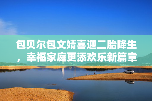 包贝尔包文婧喜迎二胎降生，幸福家庭更添欢乐新篇章