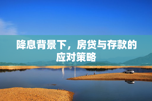降息背景下，房贷与存款的应对策略