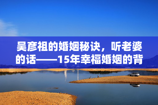 吴彦祖的婚姻秘诀，听老婆的话——15年幸福婚姻的背后故事