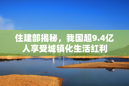 住建部揭秘，我国超9.4亿人享受城镇化生活红利