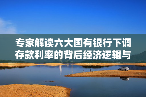 专家解读六大国有银行下调存款利率的背后经济逻辑与影响