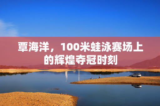 覃海洋，100米蛙泳赛场上的辉煌夺冠时刻