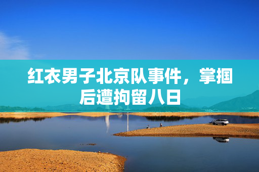 红衣男子北京队事件，掌掴后遭拘留八日