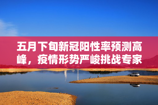 五月下旬新冠阳性率预测高峰，疫情形势严峻挑战专家预测