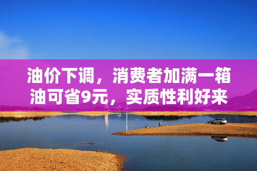 油价下调，消费者加满一箱油可省9元，实质性利好来临