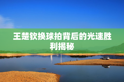 王楚钦换球拍背后的光速胜利揭秘