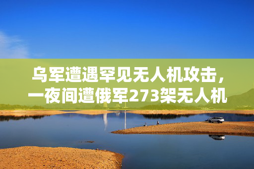 乌军遭遇罕见无人机攻击，一夜间遭俄军273架无人机猛烈轰炸