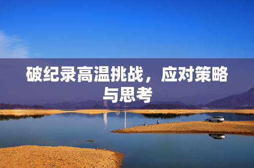 破纪录高温挑战，应对策略与思考