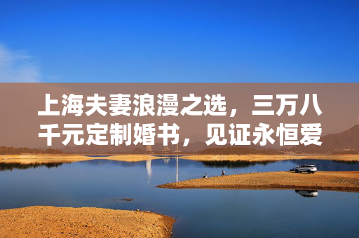 上海夫妻浪漫之选，三万八千元定制婚书，见证永恒爱情