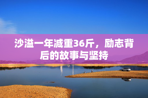 沙溢一年减重36斤，励志背后的故事与坚持