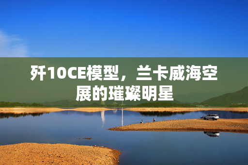歼10CE模型，兰卡威海空展的璀璨明星