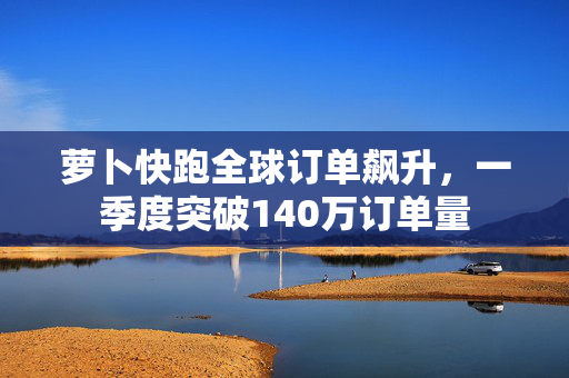 萝卜快跑全球订单飙升，一季度突破140万订单量