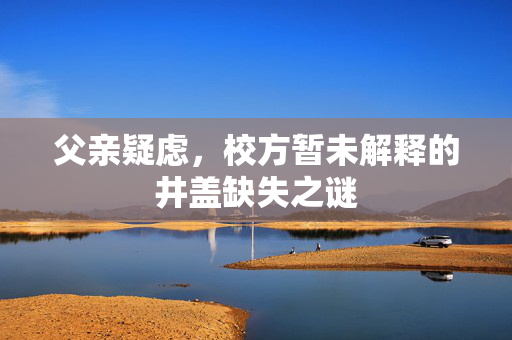 父亲疑虑，校方暂未解释的井盖缺失之谜