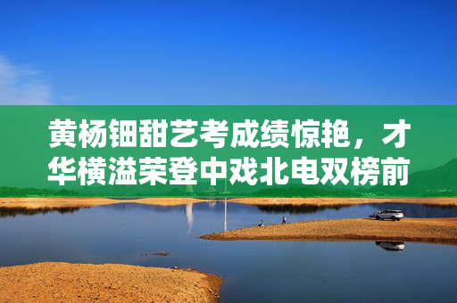 黄杨钿甜艺考成绩惊艳，才华横溢荣登中戏北电双榜前列